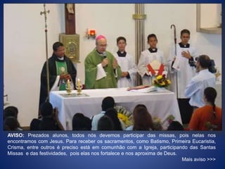 AVISO: Prezados alunos, todos nós devemos participar das missas, pois nelas nos
encontramos com Jesus. Para receber os sacramentos, como Batismo, Primeira Eucaristia,
Crisma, entre outros é preciso está em comunhão com a Igreja, participando das Santas
Missas e das festividades, pois elas nos fortalece e nos aproxima de Deus.
Mais aviso >>>
 