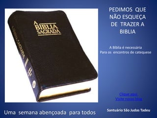 PEDIMOS QUE
NÃO ESQUEÇA
DE TRAZER A
BIBLIA
A Bíblia é necessária
Para os encontros de catequese
Uma semana abençoada para todos Santuário São Judas Tadeu
Clique aqui
Visite nosso blog
 