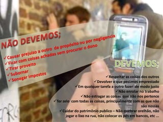 Respeitar as coisas dos outros
Devolver o que pedimos emprestado
Em qualquer tarefa a outro fazer de modo justo
Não enrolar no trabalho
Não estragar as coisas que não nos pertence
Ter zelo com todas as coisas, principalmente com as que não
são nossas
Cuidar do patrimônio publico – Não quebrar orelhão, não
jogar o lixo na rua, não colocar os pés em bancos, etc ...
 