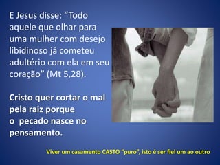 E Jesus disse: “Todo
aquele que olhar para
uma mulher com desejo
libidinoso já cometeu
adultério com ela em seu
coração” (Mt 5,28).
Cristo quer cortar o mal
pela raiz porque
o pecado nasce no
pensamento.
Viver um casamento CASTO “puro”, isto é ser fiel um ao outro
 
