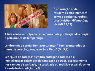 A luta contra a cobiça da carne passa pela purificação do coração
e pela prática da temperança.
Lembremos da sexta Bem-aventurança: "Bem-aventurados os
puros de coração, porque verão a Deus" (Mt 5,8).
Ser "puro de coração" significa entregar o coração e a
inteligência às exigências da santidade de Deus, especialmente
nos campos da caridade, na castidade ou retidão sexual, do amor
à verdade da tradição da fé.
É no coração onde
residem as más intenções
como o adultério, roubos,
prostituições, difamações,
etc (Mt 15,19).
 