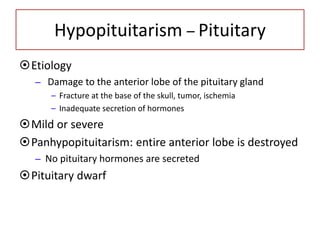 Hypopituitarism – Pituitary
Etiology
– Damage to the anterior lobe of the pituitary gland
– Fracture at the base of the skull, tumor, ischemia
– Inadequate secretion of hormones
Mild or severe
Panhypopituitarism: entire anterior lobe is destroyed
– No pituitary hormones are secreted
Pituitary dwarf
 