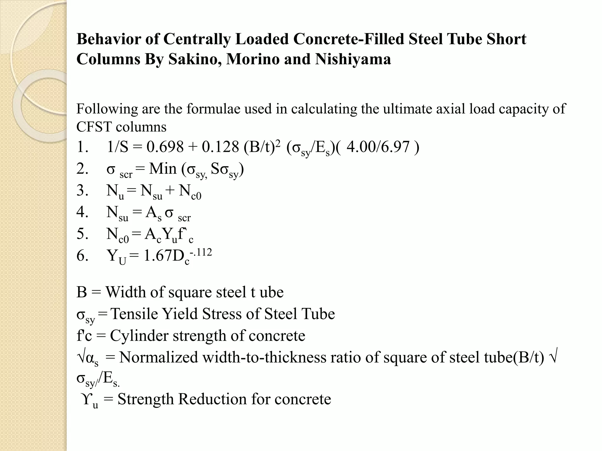 Behavior of Centrally Loaded Concrete-Filled Steel Tube Short
Columns By Sakino, Morino and Nishiyama
Following are the formulae used in calculating the ultimate axial load capacity of
CFST columns
1. 1/S = 0.698 + 0.128 (B/t)2 (σsy/Es)( 4.00/6.97 )
2. σ scr = Min (σsy, Sσsy)
3. Nu = Nsu + Nc0
4. Nsu = As σ scr
5. Nc0 = AcYuf`c
6. YU = 1.67Dc
-.112
B = Width of square steel t ube
σsy = Tensile Yield Stress of Steel Tube
f'c = Cylinder strength of concrete
√αs = Normalized width-to-thickness ratio of square of steel tube(B/t) √
σsy//Es.
ϒu = Strength Reduction for concrete
 