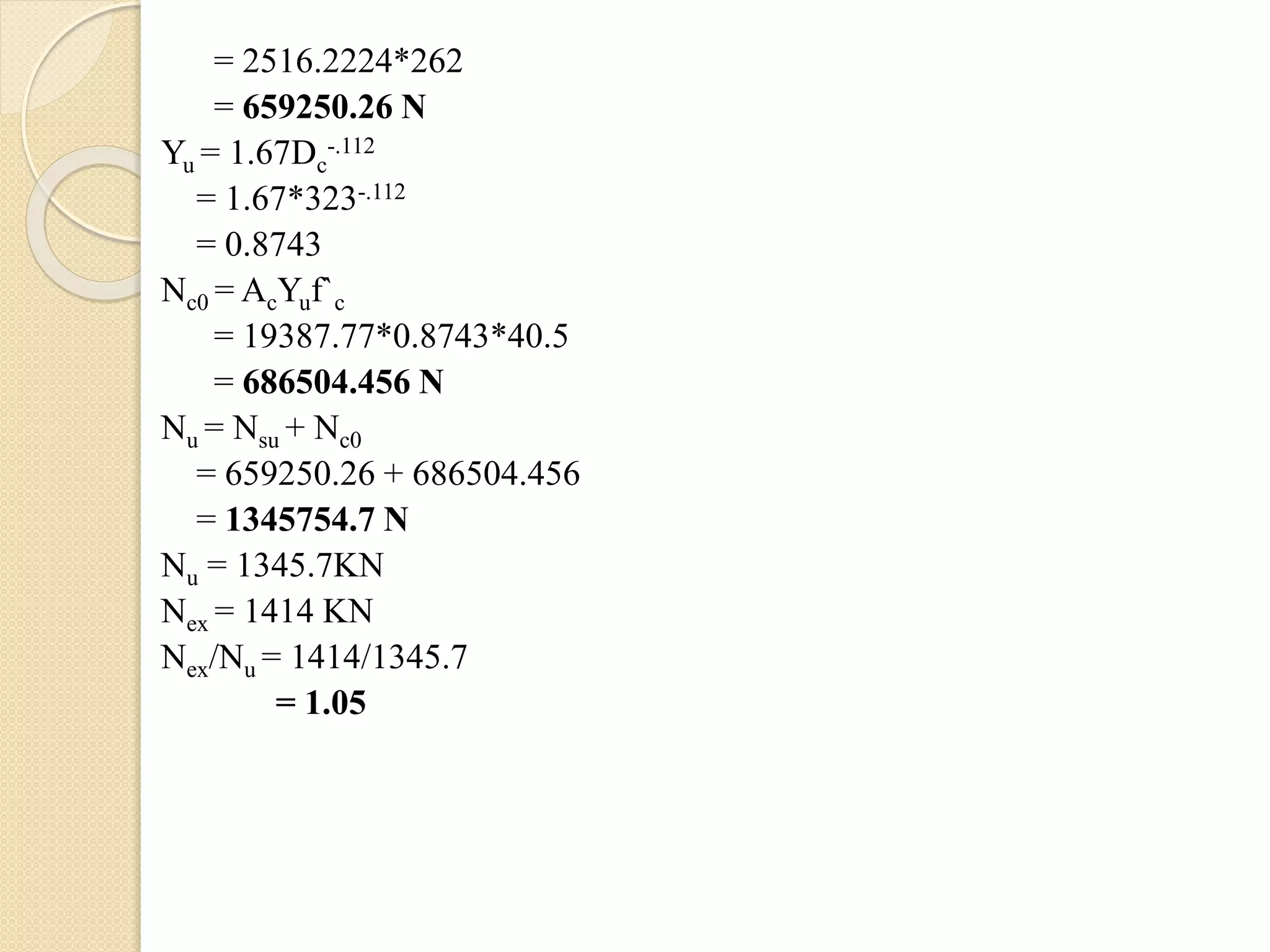 = 2516.2224*262
= 659250.26 N
Yu = 1.67Dc
-.112
= 1.67*323-.112
= 0.8743
Nc0 = AcYuf`c
= 19387.77*0.8743*40.5
= 686504.456 N
Nu = Nsu + Nc0
= 659250.26 + 686504.456
= 1345754.7 N
Nu = 1345.7KN
Nex = 1414 KN
Nex/Nu = 1414/1345.7
= 1.05
 