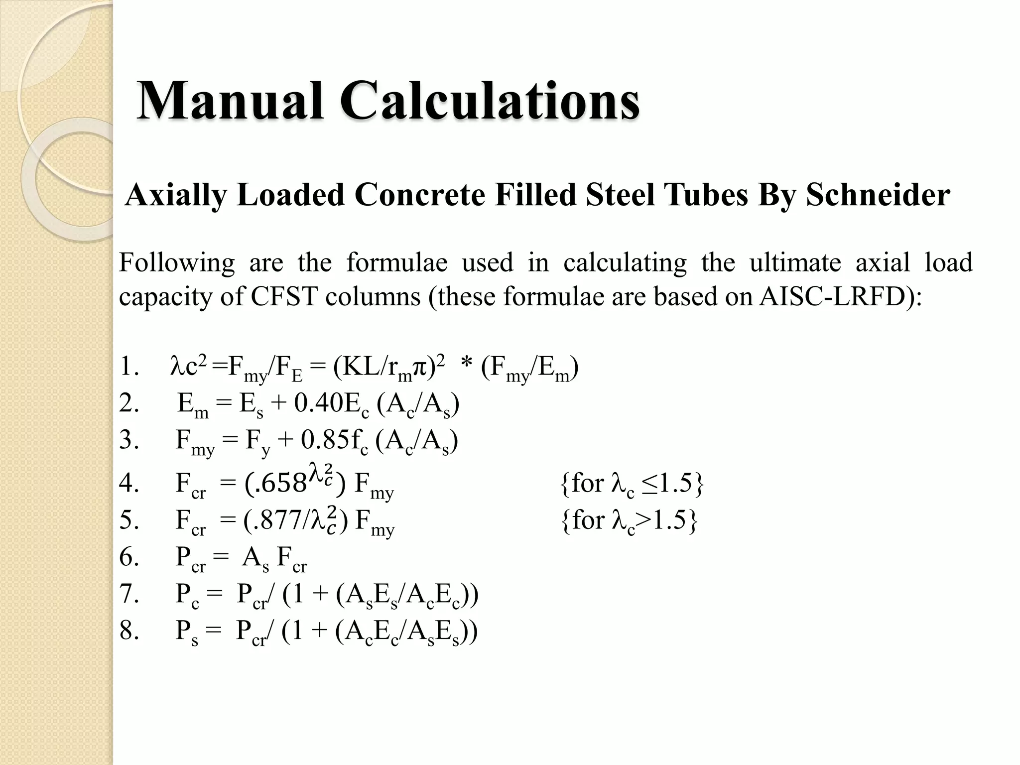 Manual Calculations
Following are the formulae used in calculating the ultimate axial load
capacity of CFST columns (these formulae are based on AISC-LRFD):
1. c2 =Fmy/FE = (KL/rmπ)2 * (Fmy/Em)
2. Em = Es + 0.40Ec (Ac/As)
3. Fmy = Fy + 0.85fc (Ac/As)
4. Fcr = (.658 𝑐
2
) Fmy {for c ≤1.5}
5. Fcr = (.877/ 𝑐
2) Fmy {for c>1.5}
6. Pcr = As Fcr
7. Pc = Pcr/ (1 + (AsEs/AcEc))
8. Ps = Pcr/ (1 + (AcEc/AsEs))
Axially Loaded Concrete Filled Steel Tubes By Schneider
 