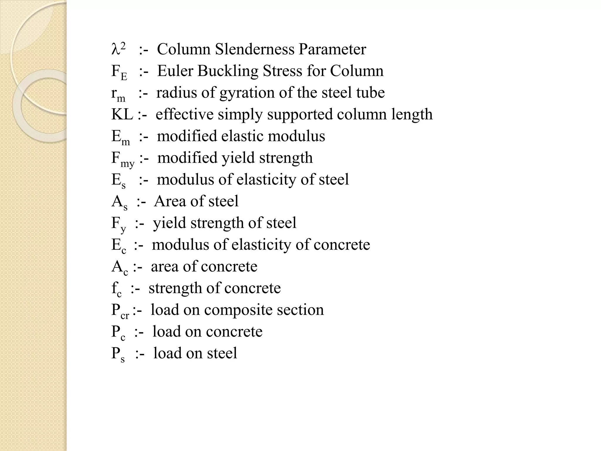 2 :- Column Slenderness Parameter
FE :- Euler Buckling Stress for Column
rm :- radius of gyration of the steel tube
KL :- effective simply supported column length
Em :- modified elastic modulus
Fmy :- modified yield strength
Es :- modulus of elasticity of steel
As :- Area of steel
Fy :- yield strength of steel
Ec :- modulus of elasticity of concrete
Ac :- area of concrete
fc :- strength of concrete
Pcr :- load on composite section
Pc :- load on concrete
Ps :- load on steel
 