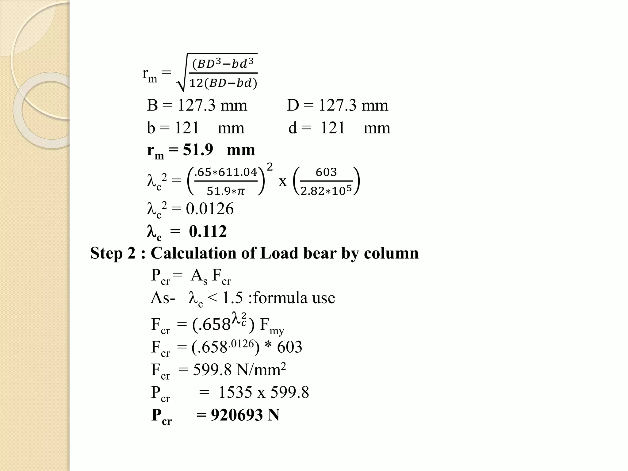 rm =
(𝐵𝐷3−𝑏𝑑3
12(𝐵𝐷−𝑏𝑑)
B = 127.3 mm D = 127.3 mm
b = 121 mm d = 121 mm
rm = 51.9 mm
c
2 =
.65∗611.04
51.9∗𝜋
2
x
603
2.82∗105
c
2 = 0.0126
c = 0.112
Step 2 : Calculation of Load bear by column
Pcr = As Fcr
As- c < 1.5 :formula use
Fcr = (.658 𝑐
2
) Fmy
Fcr = (.658.0126) * 603
Fcr = 599.8 N/mm2
Pcr = 1535 x 599.8
Pcr = 920693 N
 