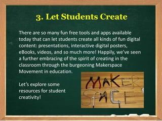 3. Let Students Create
There are so many fun free tools and apps available
today that can let students create all kinds of fun digital
content: presentations, interactive digital posters,
eBooks, videos, and so much more! Happily, we’ve seen
a further embracing of the spirit of creating in the
classroom through the burgeoning Makerspace
Movement in education.
Let’s explore some
resources for student
creativity!
 