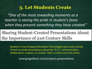3. Let Students Create
“One of the most rewarding moments as a
teacher is seeing the pride in student’s faces
when they present something they have created.”
emergingedtech.com/student-presentations
Students in my Emerging Information Technologies class used a variety
of tools to create presentations about the “4 C’s”: communication,
collaboration, creation, or curation. Here’s a short cut to the article:
 