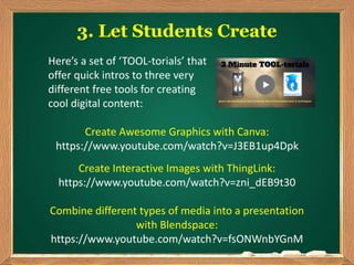 3. Let Students Create
Create Awesome Graphics with Canva:
https://www.youtube.com/watch?v=J3EB1up4Dpk
Create Interactive Images with ThingLink:
https://www.youtube.com/watch?v=zni_dEB9t30
Combine different types of media into a presentation
with Blendspace:
https://www.youtube.com/watch?v=fsONWnbYGnM
Here’s a set of ‘TOOL-torials’ that
offer quick intros to three very
different free tools for creating
cool digital content:
 