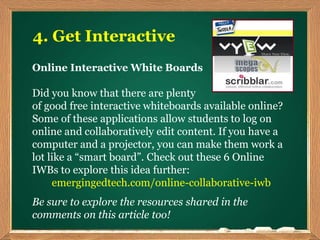 4. Get Interactive
Online Interactive White Boards
Did you know that there are plenty
of good free interactive whiteboards available online?
Some of these applications allow students to log on
online and collaboratively edit content. If you have a
computer and a projector, you can make them work a
lot like a “smart board”. Check out these 6 Online
IWBs to explore this idea further:
emergingedtech.com/online-collaborative-iwb
Be sure to explore the resources shared in the
comments on this article too!
 