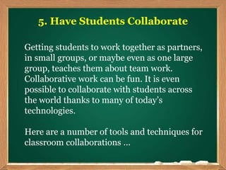 5. Have Students Collaborate
Getting students to work together as partners,
in small groups, or maybe even as one large
group, teaches them about team work.
Collaborative work can be fun. It is even
possible to collaborate with students across
the world thanks to many of today’s
technologies.
Here are a number of tools and techniques for
classroom collaborations ...
 