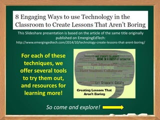 For each of these
techniques, we
offer several tools
to try them out,
and resources for
learning more!
So come and explore!
This Slideshare presentation is based on the article of the same title originally
published on EmergingEdTech:
http://www.emergingedtech.com/2014/10/technology-create-lessons-that-arent-boring/
 