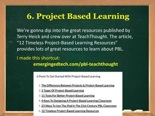 6. Project Based Learning
We’re gonna dip into the great resources published by
Terry Heick and crew over at TeachThought. The article,
“12 Timeless Project-Based Learning Resources”
provides lots of great resources to learn about PBL.
I made this shortcut:
emergingedtech.com/pbl-teachthought
 