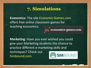 7. Simulations
Economics: The site Economic-Games.com
offers free online classroom games for
teaching economics.
Marketing: Have you ever wished you could
give your Marketing students the chance to
practice different e-marketing skills and
techniques? Check out
Simbound.com.
 