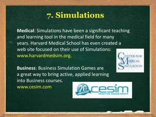7. Simulations
Medical: Simulations have been a significant teaching
and learning tool in the medical field for many
years. Harvard Medical School has even created a
web site focused on their use of Simulations:
www.harvardmedsim.org.
Business: Business Simulation Games are
a great way to bring active, applied learning
into Business courses.
www.cesim.com
 