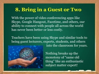 8. Bring in a Guest or Two
With the power of video conferencing apps like
Skype, Google Hangout, Facetime, and others, our
ability to connect with people all across the world
has never been better or less costly.
Teachers have been using Skype and similar tools to
being guest lecturers, experts, students, and others
into the classroom for years.
Nothing breaks up the
monotony of “same old
thing” like an enthusiastic
subject matter expert!
 