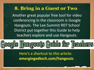 8. Bring in a Guest or Two
Another great popular free tool for video
conferencing in the classroom is Google
Hangouts. The Lee Summit R07 School
District put together this Guide to help
teachers explore and use Hangouts:
Here’s a shortcut to this article:
emergingedtech.com/hangouts
 