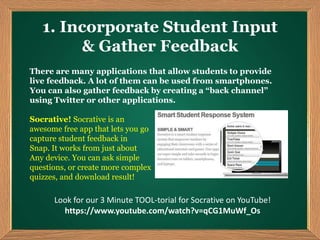 1. Incorporate Student Input
& Gather Feedback
There are many applications that allow students to provide
live feedback. A lot of them can be used from smartphones.
You can also gather feedback by creating a “back channel”
using Twitter or other applications.
Socrative! Socrative is an
awesome free app that lets you go
capture student feedback in
Snap. It works from just about
Any device. You can ask simple
questions, or create more complex
quizzes, and download result!
Look for our 3 Minute TOOL-torial for Socrative on YouTube!
https://www.youtube.com/watch?v=qCG1MuWf_Os
 