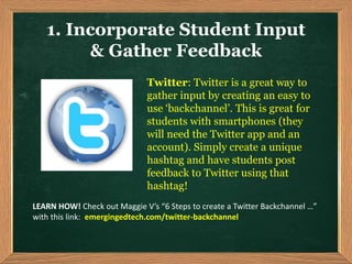Twitter: Twitter is a great way to
gather input by creating an easy to
use ‘backchannel’. This is great for
students with smartphones (they
will need the Twitter app and an
account). Simply create a unique
hashtag and have students post
feedback to Twitter using that
hashtag!
1. Incorporate Student Input
& Gather Feedback
LEARN HOW! Check out Maggie V’s “6 Steps to create a Twitter Backchannel …”
with this link: emergingedtech.com/twitter-backchannel
 