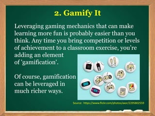 2. Gamify It
Leveraging gaming mechanics that can make
learning more fun is probably easier than you
think. Any time you bring competition or levels
of achievement to a classroom exercise, you’re
adding an element
of 'gamification'.
Of course, gamification
can be leveraged in
much richer ways.
Source: https://www.flickr.com/photos/axor/2295802559
 