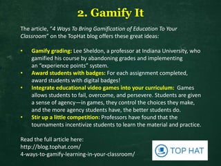2. Gamify It
The article, “4 Ways To Bring Gamification of Education To Your
Classroom” on the TopHat blog offers these great ideas:
• Gamify grading: Lee Sheldon, a professor at Indiana University, who
gamified his course by abandoning grades and implementing
an “experience points” system.
• Award students with badges: For each assignment completed,
award students with digital badges!
• Integrate educational video games into your curriculum: Games
allows students to fail, overcome, and persevere. Students are given
a sense of agency—in games, they control the choices they make,
and the more agency students have, the better students do.
• Stir up a little competition: Professors have found that the
tournaments incentivize students to learn the material and practice.
Read the full article here:
http://blog.tophat.com/
4-ways-to-gamify-learning-in-your-classroom/
 