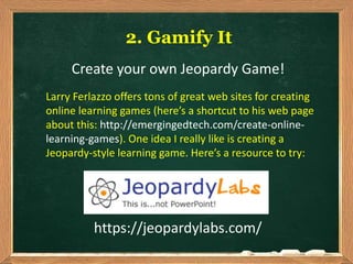 https://jeopardylabs.com/
2. Gamify It
Create your own Jeopardy Game!
Larry Ferlazzo offers tons of great web sites for creating
online learning games (here’s a shortcut to his web page
about this: http://emergingedtech.com/create-online-
learning-games). One idea I really like is creating a
Jeopardy-style learning game. Here’s a resource to try:
 