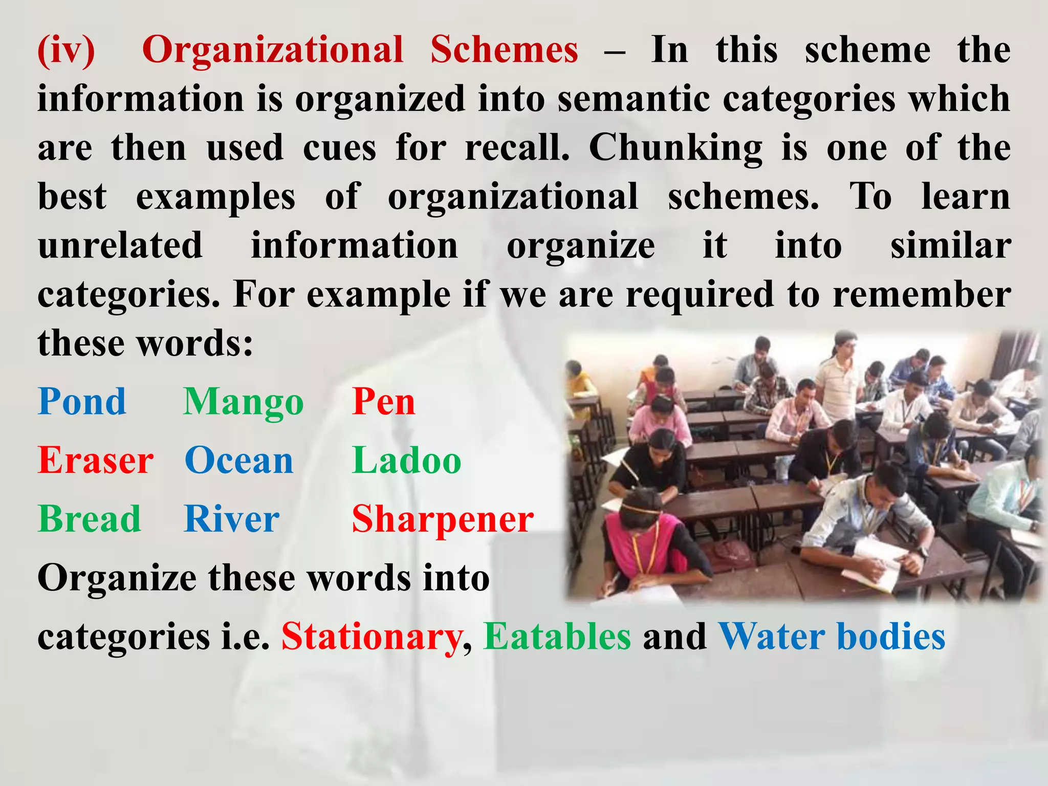 (iv) Organizational Schemes – In this scheme the
information is organized into semantic categories which
are then used cues for recall. Chunking is one of the
best examples of organizational schemes. To learn
unrelated information organize it into similar
categories. For example if we are required to remember
these words:
Pond Mango Pen
Eraser Ocean Ladoo
Bread River Sharpener
Organize these words into
categories i.e. Stationary, Eatables and Water bodies
 