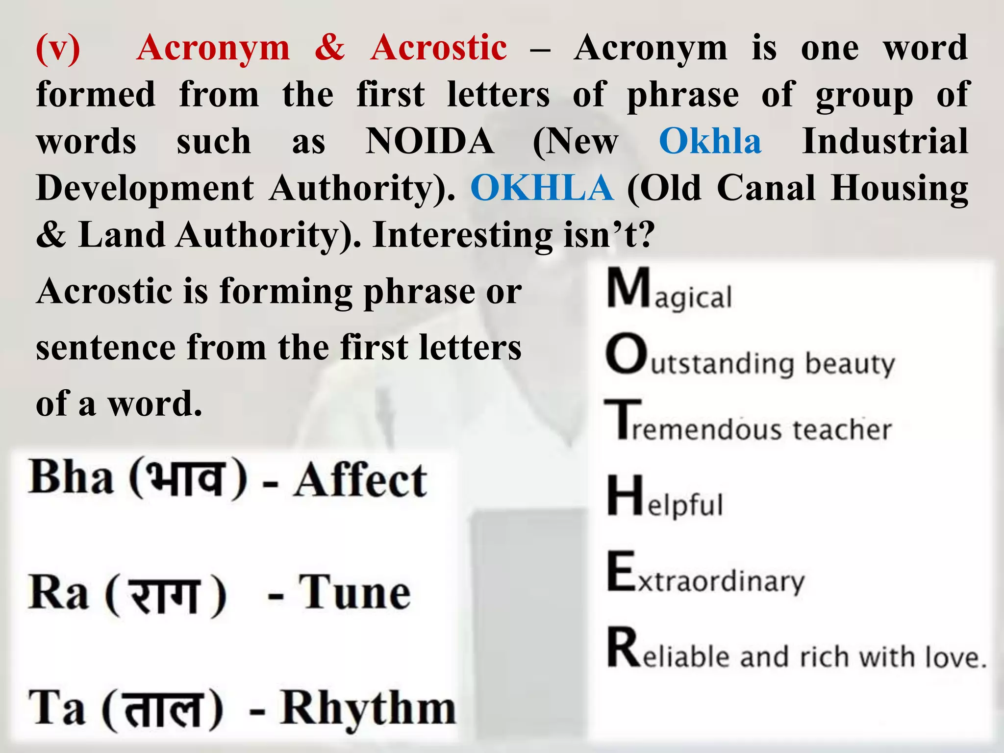 (v) Acronym & Acrostic – Acronym is one word
formed from the first letters of phrase of group of
words such as NOIDA (New Okhla Industrial
Development Authority). OKHLA (Old Canal Housing
& Land Authority). Interesting isn’t?
Acrostic is forming phrase or
sentence from the first letters
of a word.
 