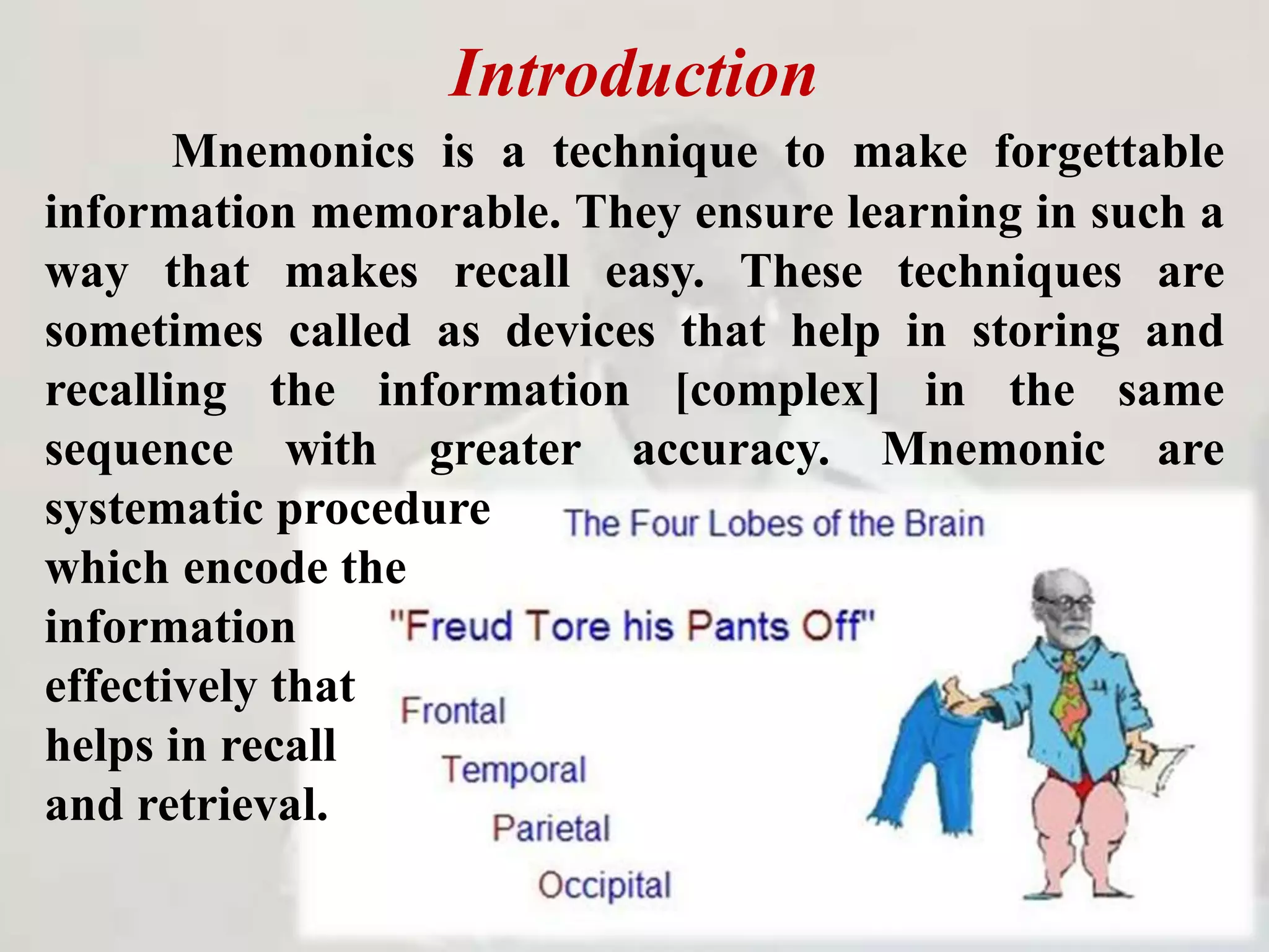 Introduction
Mnemonics is a technique to make forgettable
information memorable. They ensure learning in such a
way that makes recall easy. These techniques are
sometimes called as devices that help in storing and
recalling the information [complex] in the same
sequence with greater accuracy. Mnemonic are
systematic procedure
which encode the
information
effectively that
helps in recall
and retrieval.
 
