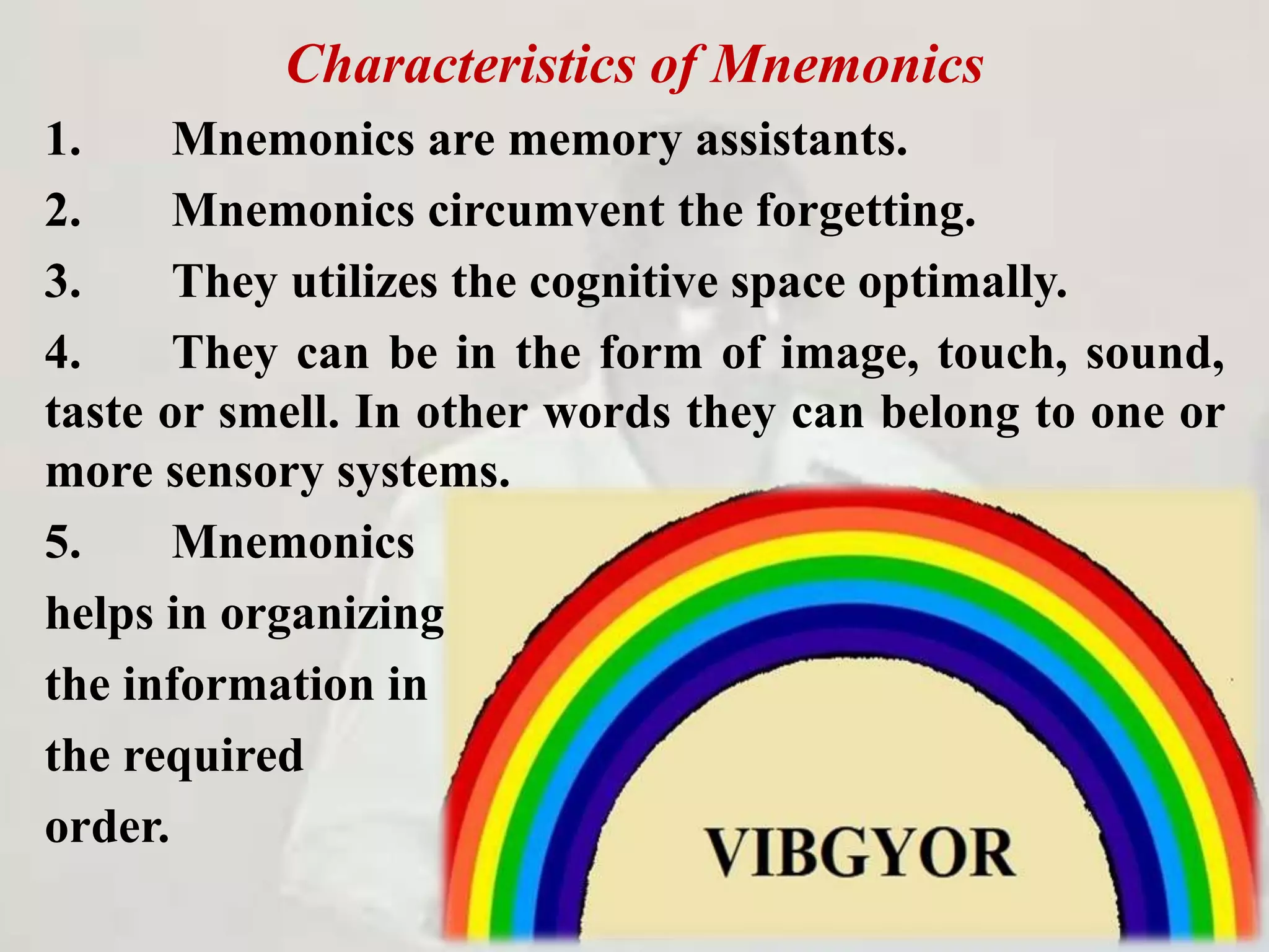 Characteristics of Mnemonics
1. Mnemonics are memory assistants.
2. Mnemonics circumvent the forgetting.
3. They utilizes the cognitive space optimally.
4. They can be in the form of image, touch, sound,
taste or smell. In other words they can belong to one or
more sensory systems.
5. Mnemonics
helps in organizing
the information in
the required
order.
 