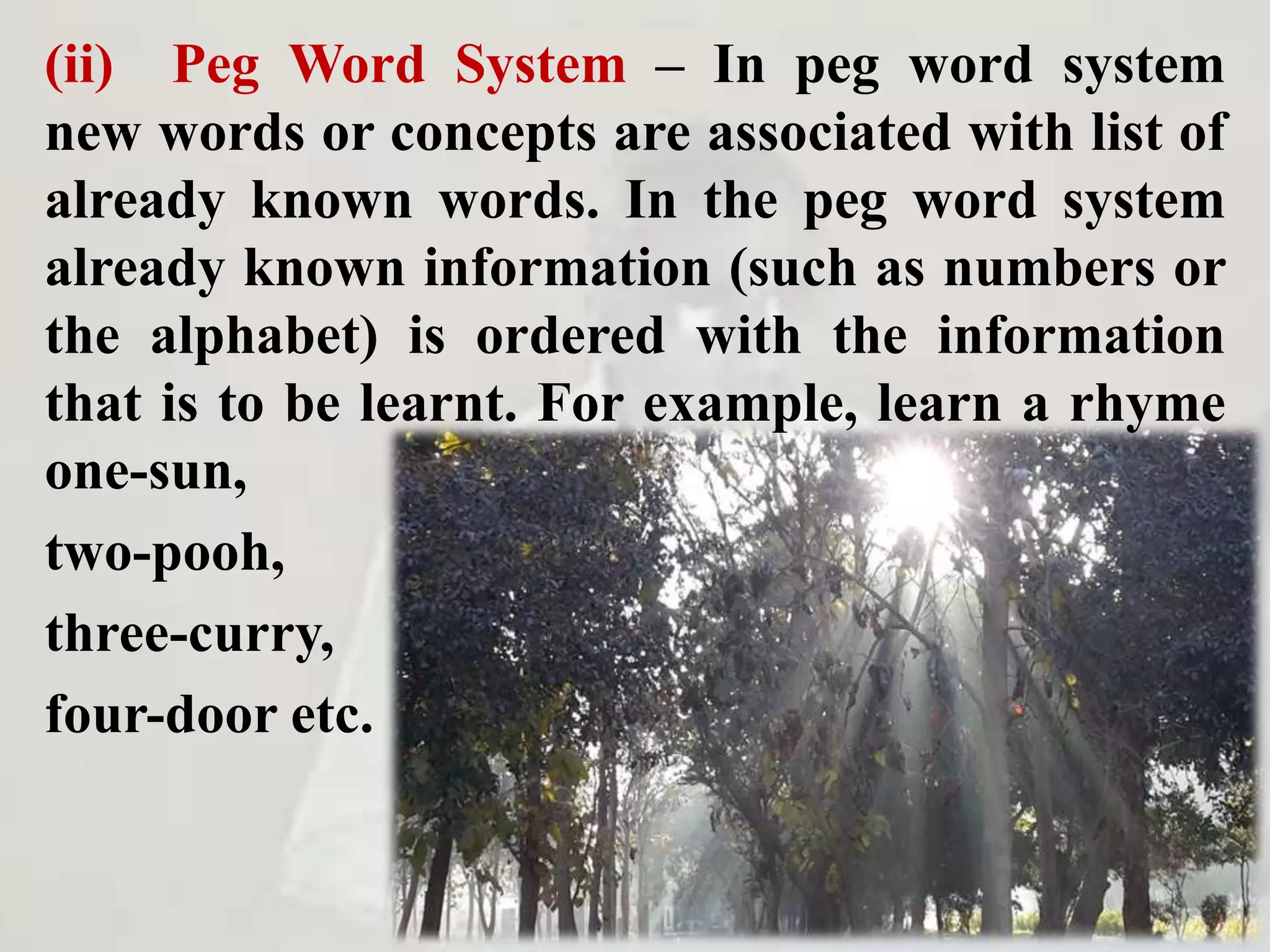 (ii) Peg Word System – In peg word system
new words or concepts are associated with list of
already known words. In the peg word system
already known information (such as numbers or
the alphabet) is ordered with the information
that is to be learnt. For example, learn a rhyme
one-sun,
two-pooh,
three-curry,
four-door etc.
 