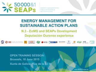 Supporting Local Authoritites in the Development and Integration of SEAPs with
Energy management SystemsAccording to ISO 500001
www.500001seaps.eu
@500001SEAPs
Brussels, 18 June 2015
Xunta de Galicia, Rue de la loi 38
ENERGY MANAGEMENT FOR
SUSTAINABLE ACTION PLANS
N.3 - EnMS and SEAPs Development
Deputación Ourense experience
OPEN TRAINING SESSION:
 