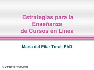 Estrategias para la
                  Enseñanza
              de Cursos en Línea

               María del Pilar Toral, PhD



© Derechos Reservados
 