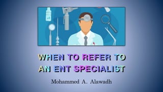 Mohammed	A.	Alawadh
WHEN TO REFER TO
AN ENT SPECIALIST 
 