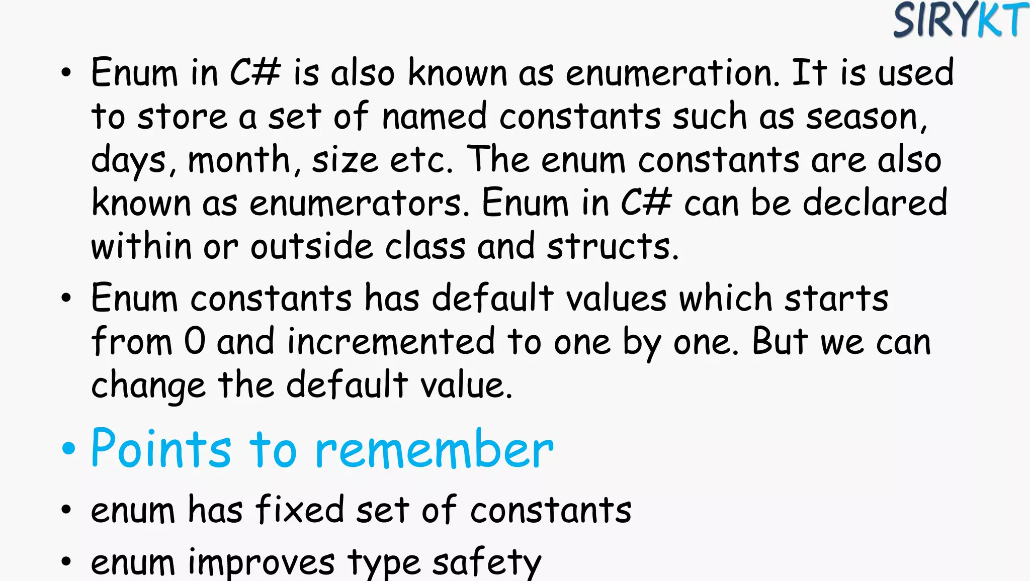 • Enum in C# is also known as enumeration. It is used
to store a set of named constants such as season,
days, month, size etc. The enum constants are also
known as enumerators. Enum in C# can be declared
within or outside class and structs.
• Enum constants has default values which starts
from 0 and incremented to one by one. But we can
change the default value.
• Points to remember
• enum has fixed set of constants
• enum improves type safety
 