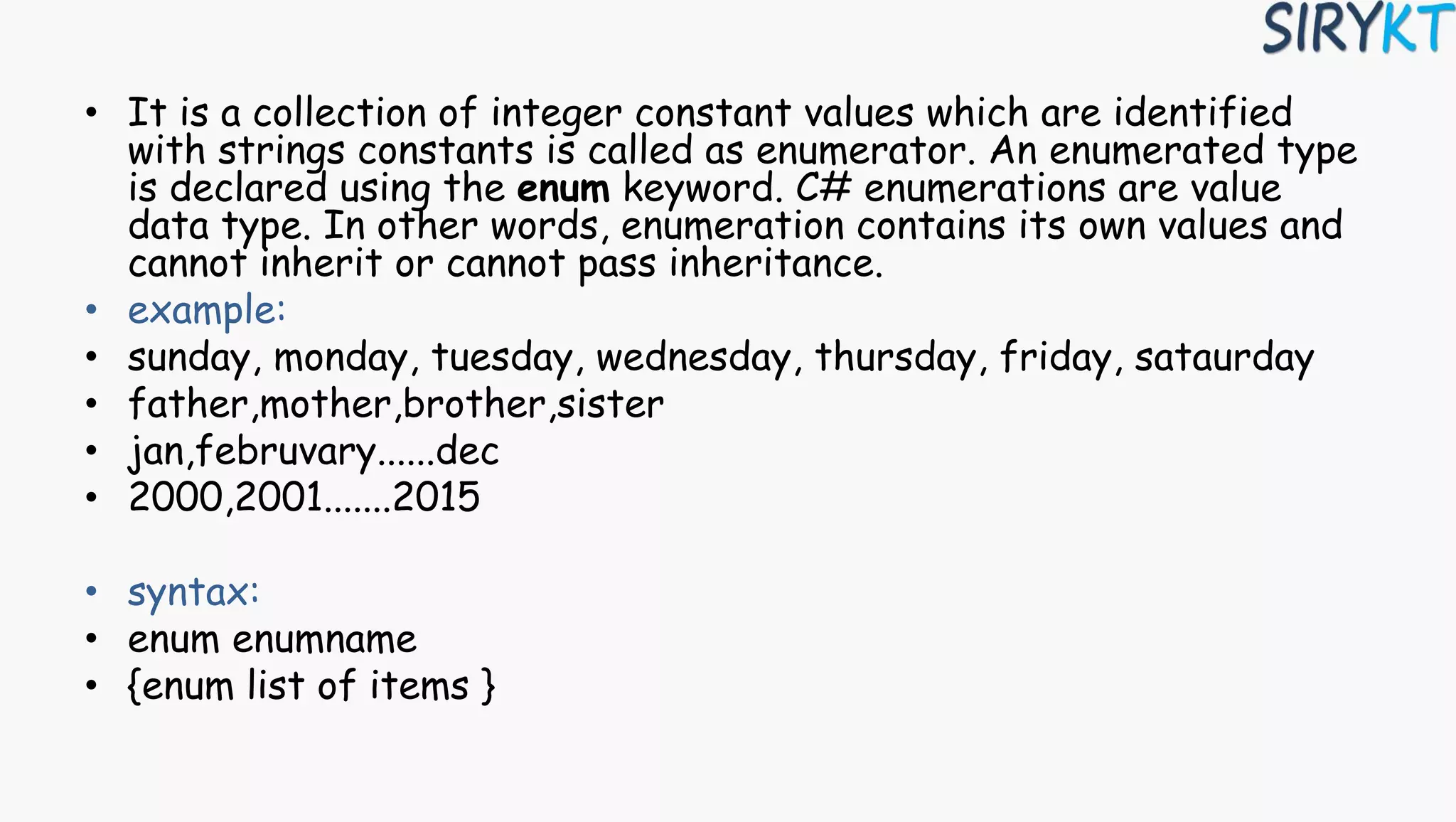 • It is a collection of integer constant values which are identified
with strings constants is called as enumerator. An enumerated type
is declared using the enum keyword. C# enumerations are value
data type. In other words, enumeration contains its own values and
cannot inherit or cannot pass inheritance.
• example:
• sunday, monday, tuesday, wednesday, thursday, friday, sataurday
• father,mother,brother,sister
• jan,februvary......dec
• 2000,2001.......2015
• syntax:
• enum enumname
• {enum list of items }
 