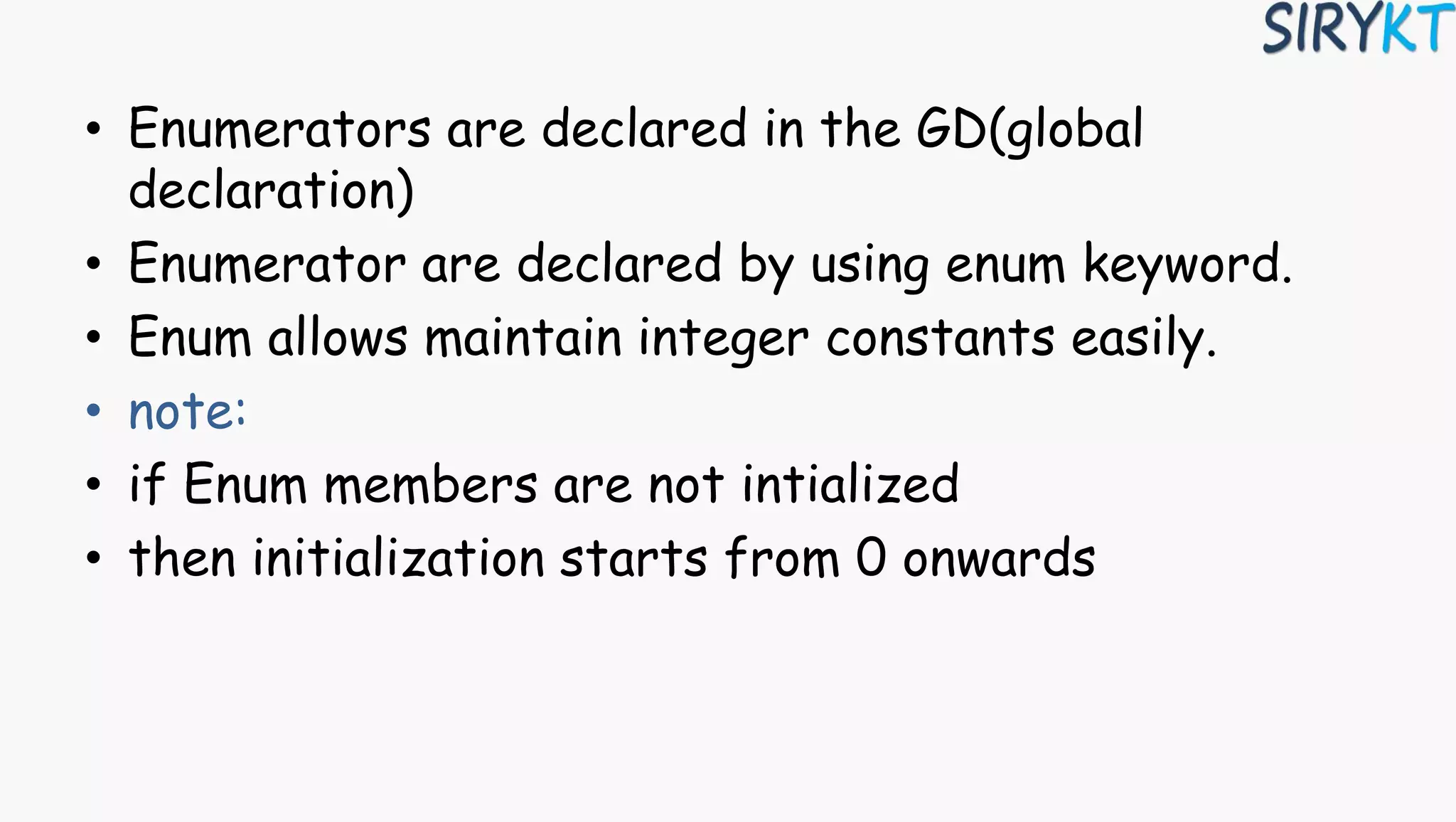 • Enumerators are declared in the GD(global
declaration)
• Enumerator are declared by using enum keyword.
• Enum allows maintain integer constants easily.
• note:
• if Enum members are not intialized
• then initialization starts from 0 onwards
 