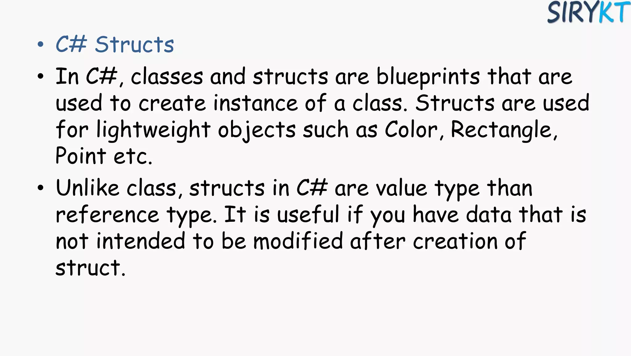 • C# Structs
• In C#, classes and structs are blueprints that are
used to create instance of a class. Structs are used
for lightweight objects such as Color, Rectangle,
Point etc.
• Unlike class, structs in C# are value type than
reference type. It is useful if you have data that is
not intended to be modified after creation of
struct.
 