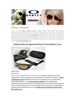 Oakley Lifestyle
This is our online Oakley Lifestyle sunglasses. Oakley Jawbone Alinghi Matte Black Polarised
Sunglasses are trendy in style and good in quality so in retrospect they're preferred among people of all
ages it doesn't matter sex and region.cycling glasses, Oakley continues to get efforts to make Oakley
Jawbone Alinghi Matte Black Polarised Sunglasses and after-sales service from better to perfect! Our
web shop provides latest style with more competitive price. Here you are at place order on-line.Perhaps
you also like oakley sunglasses for sale


    Oakley Antix Sunglasses Brown Frame Brown Lens




$38.89 $30.40
Save: 22% off
Oakley Antix Sunglasses Brown Frame Brown Lens-Oakley sunglasses are about
original style, plus its a clean look of authenticity who makes the statement. oakley
sunglasses for sale,Somebody continuous lens sweeps across a comfortably
lightweight O Matter® frame.oakley active sunglasses, This Oakley Antix
Sunglasses Brown Frame Brown Lens incorporates a Three-Point Fit that keeps the
optics in precise alignment, and we all designed the frame to check comfortably on
medium to large faces.Moreover, we sell Oakley Sport Sunglasses Yellow Frame
Blue Iridium Lens
 