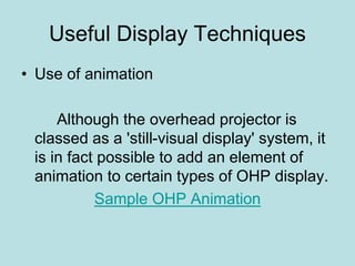 Useful Display Techniques 
• Use of animation 
Although the overhead projector is 
classed as a 'still-visual display' system, it 
is in fact possible to add an element of 
animation to certain types of OHP display. 
Sample OHP Animation 
 