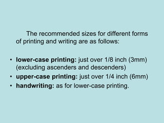 The recommended sizes for different forms 
of printing and writing are as follows: 
• lower-case printing: just over 1/8 inch (3mm) 
(excluding ascenders and descenders) 
• upper-case printing: just over 1/4 inch (6mm) 
• handwriting: as for lower-case printing. 
 