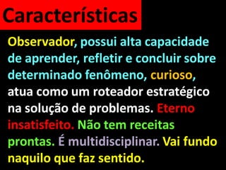 Características
Observador, possui alta capacidade
de aprender, refletir e concluir sobre
determinado fenômeno, curioso,
atua como um roteador estratégico
na solução de problemas. Eterno
insatisfeito. Não tem receitas
prontas. É multidisciplinar. Vai fundo
naquilo que faz sentido.
 