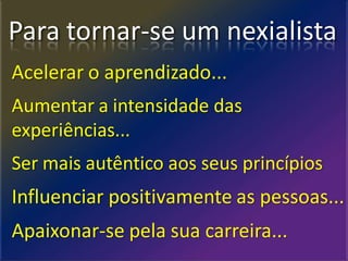 Para tornar-se um nexialista
Acelerar o aprendizado...
Aumentar a intensidade das
experiências...
Ser mais autêntico aos seus princípios
Influenciar positivamente as pessoas...
Apaixonar-se pela sua carreira...
 