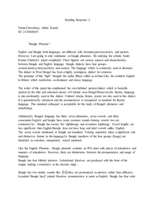 Reading Response 2
Name:Chowdhury Alisha Kamal
ID: 2125608655
“Bangla Phonetic”
English and Bangla both languages are different with formation,pronunciation, and spoken.
However, I am going to only emphasise on bangla phonetics. By studying the scholar Suniti
Kumar Chatterji’s paper completely I have figured out various aspects and dissimilarities
between Bangla and English language. Bangla dialects have four groups-
western,north,central,northern and eastern. The language which is commonly used in literature.
The dialect in West Bengal has been a highly prestigious dialect for centuries.
The grammar of this “high” Bengali the sadhu Bhasa called as archaic.Like the southern English
in Britain which symbolizes as dominant and classy language.
The writer of this paper has emphasised his own habitual spoken dialect which is basically
spoken by the elite and educated classes of Calcutta west Bengal.Moreover,the literary language
is also profoundly used in this dialect. Cultural drama, fiction, poetry are also used in this dialect.
It is grammatically advanced and the pronunciation is recognised as standard for literary
language. This standard colloquial is acceptable for the study of Bengali phonetics and
morphology.
Additionally Bengali language has thirty seven phonemes, seven vowels, and thirty
consonants.English and bangla have some common sounds.Among vowels two are
common/e//æ/. Bangla has twenty five diphthongs and seventeen tripthongs. Vowel lengths are
less significant than English.Bangla does not have long and short vowels unlike English.
The seven vowels mentioned in Bangla are nasalised. Voicing aspiration plays a significant role
and distinctive feature in the language.In Bangla members of the four groups (barga) are
identified as voiceless, unaspirated, voiced aspirated.
Like the English Phonetic , Bangla phonetic contains an IPA chart with places of articulation and
manners of articulation. However, there are distinctions between the pronunciation and usage of
language.
Bangla has four bilabial plosives. Labiodental fricatives are produced with the front of the
tongue making a restriction in the alveolar ridge .
Bangla has two similar sounds like /t
͡ ʃ/d
͡ ʒ/they are pronounced as plosives rather than affricates.
In palatal Bangla has/ʃ/ palatal fricatives pronunciation is same as English. Bangla has four velar
 
