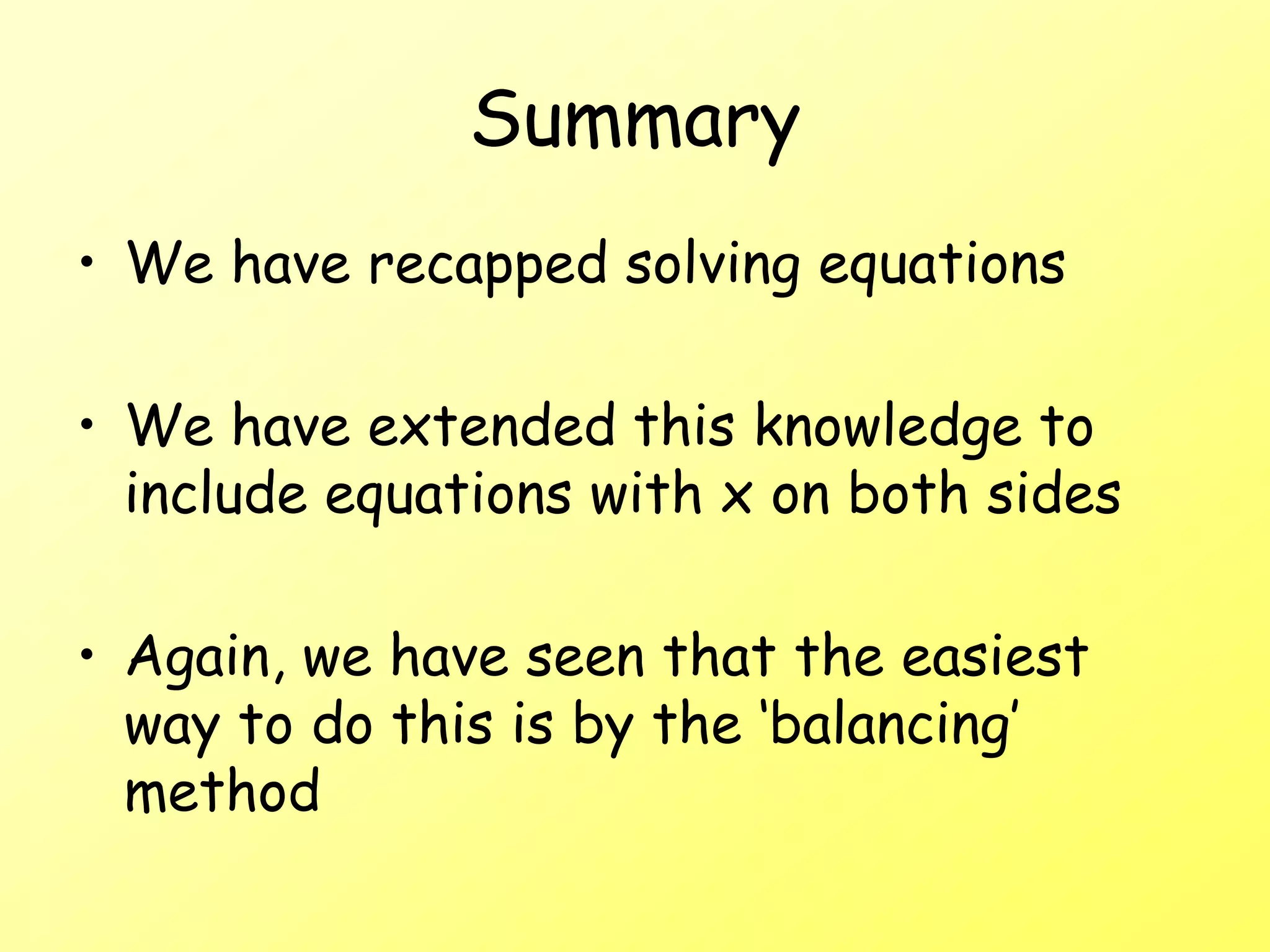 Summary
• We have recapped solving equations
• We have extended this knowledge to
include equations with x on both sides
• Again, we have seen that the easiest
way to do this is by the ‘balancing’
method
 