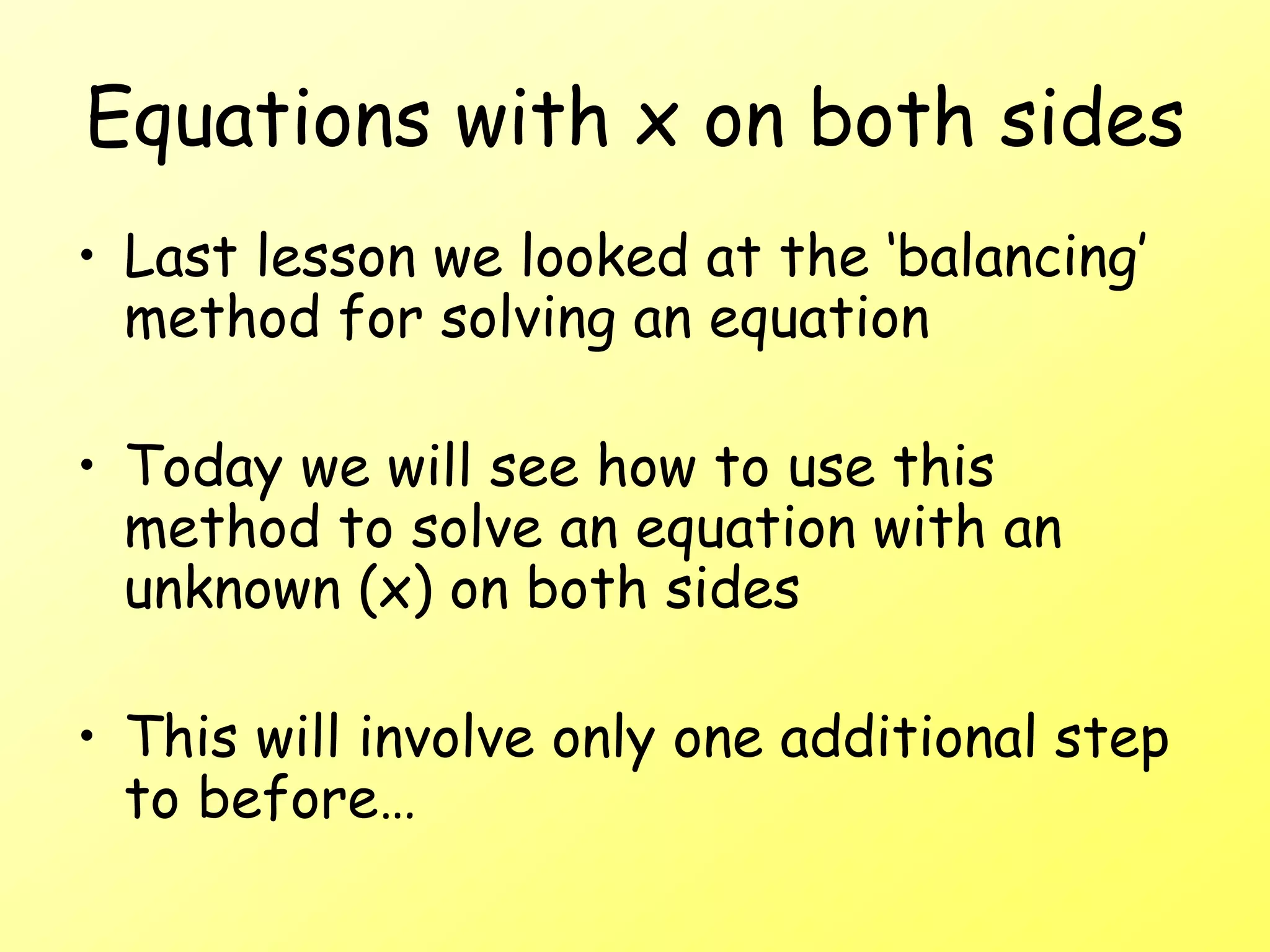 Equations with x on both sides
• Last lesson we looked at the ‘balancing’
method for solving an equation
• Today we will see how to use this
method to solve an equation with an
unknown (x) on both sides
• This will involve only one additional step
to before…
 