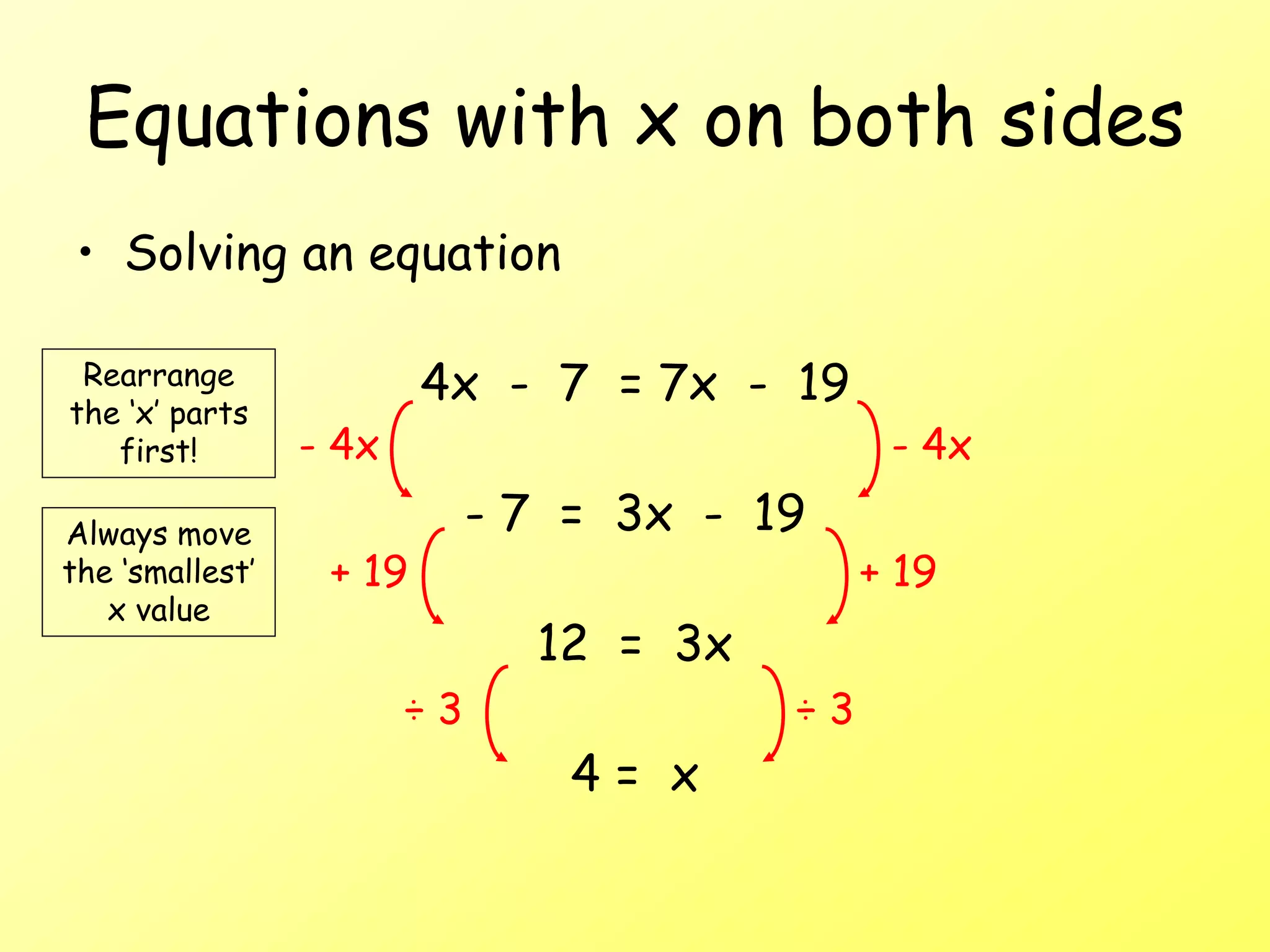 Equations with x on both sides
• Solving an equation
4x - 7 = 7x - 19
- 7 = 3x - 19
12 = 3x
4 = x
- 4x - 4x
+ 19
+ 19
÷ 3 ÷ 3
Rearrange
the ‘x’ parts
first!
Always move
the ‘smallest’
x value
 