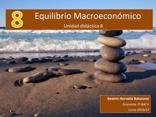 Equilibrio Macroeconómico
Unidad didáctica 8
Beatriz Hervella Baturone
Economía 1º BACH
Curso 2016/17
 