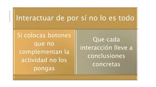 Interactuar de por sí no lo es todo
Si colocas botones
que no
complementan la
actividad no los
pongas
Que cada
interacción lleve a
conclusiones
concretas